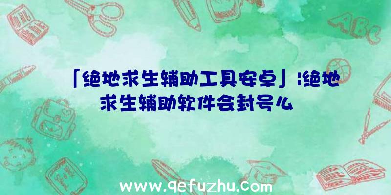 「绝地求生辅助工具安卓」|绝地求生辅助软件会封号么